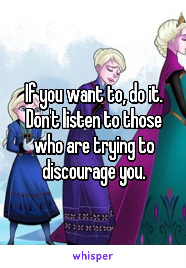 If you want to, do it. Don't listen to those who are trying to discourage you.