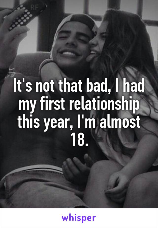 It's not that bad, I had my first relationship this year, I'm almost 18.