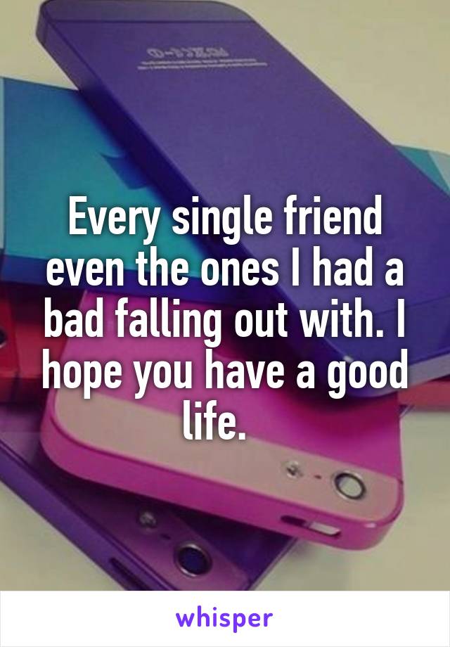 Every single friend even the ones I had a bad falling out with. I hope you have a good life.  