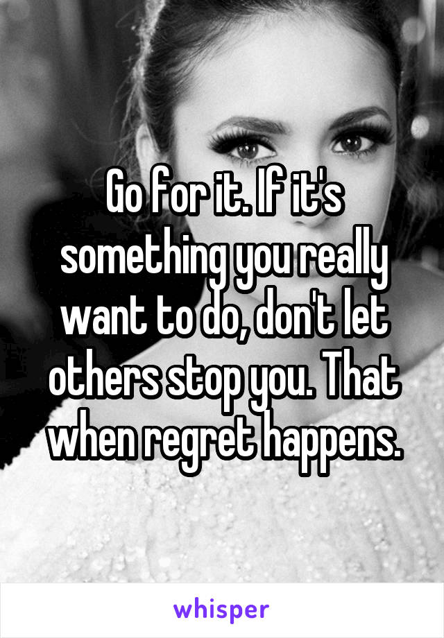 Go for it. If it's something you really want to do, don't let others stop you. That when regret happens.