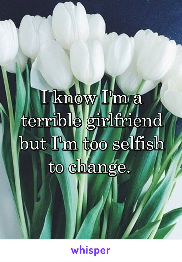 I know I'm a terrible girlfriend but I'm too selfish to change. 