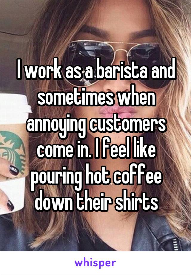 I work as a barista and sometimes when annoying customers come in. I feel like pouring hot coffee down their shirts