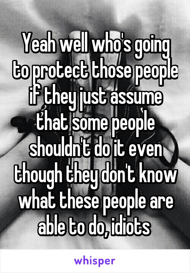 Yeah well who's going to protect those people if they just assume that some people shouldn't do it even though they don't know what these people are able to do, idiots 