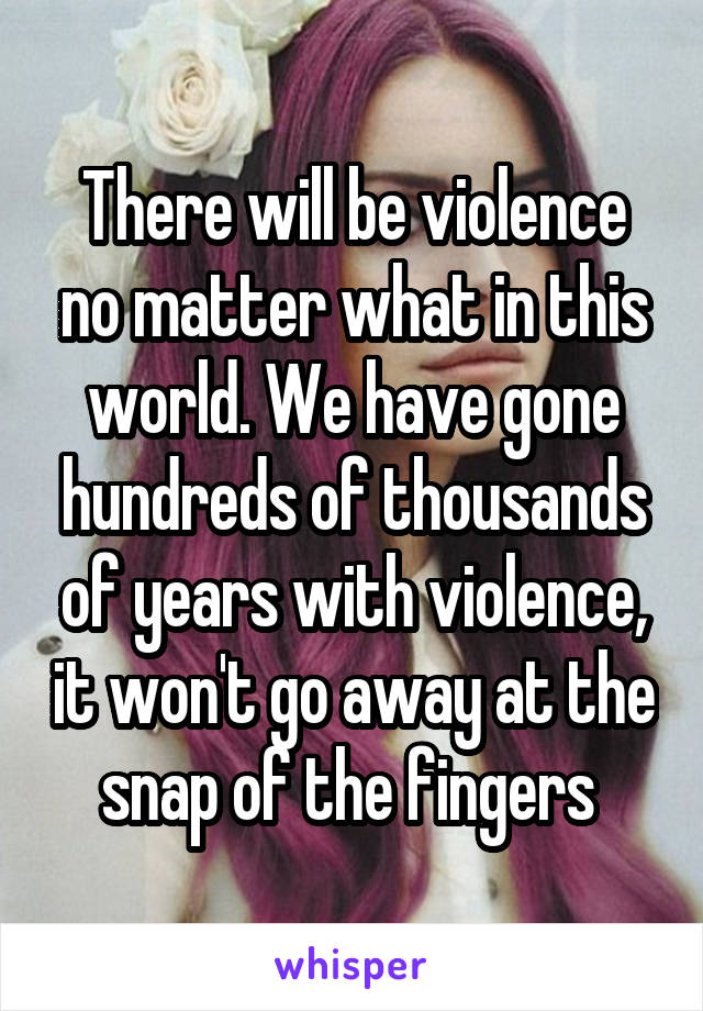 There will be violence no matter what in this world. We have gone hundreds of thousands of years with violence, it won't go away at the snap of the fingers 