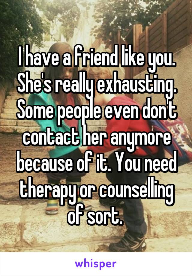 I have a friend like you. She's really exhausting. Some people even don't contact her anymore because of it. You need therapy or counselling of sort. 