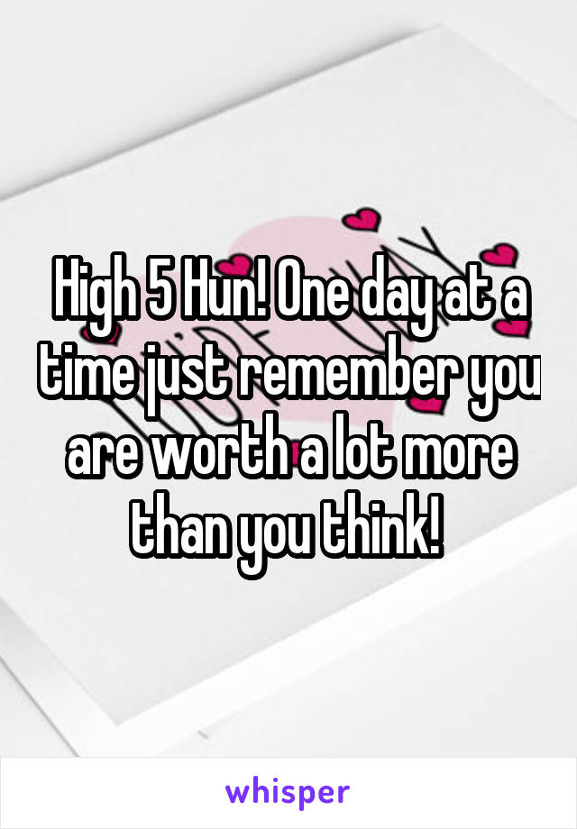 High 5 Hun! One day at a time just remember you are worth a lot more than you think! 