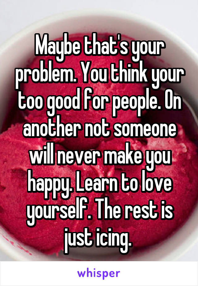 Maybe that's your problem. You think your too good for people. On another not someone will never make you happy. Learn to love yourself. The rest is just icing. 