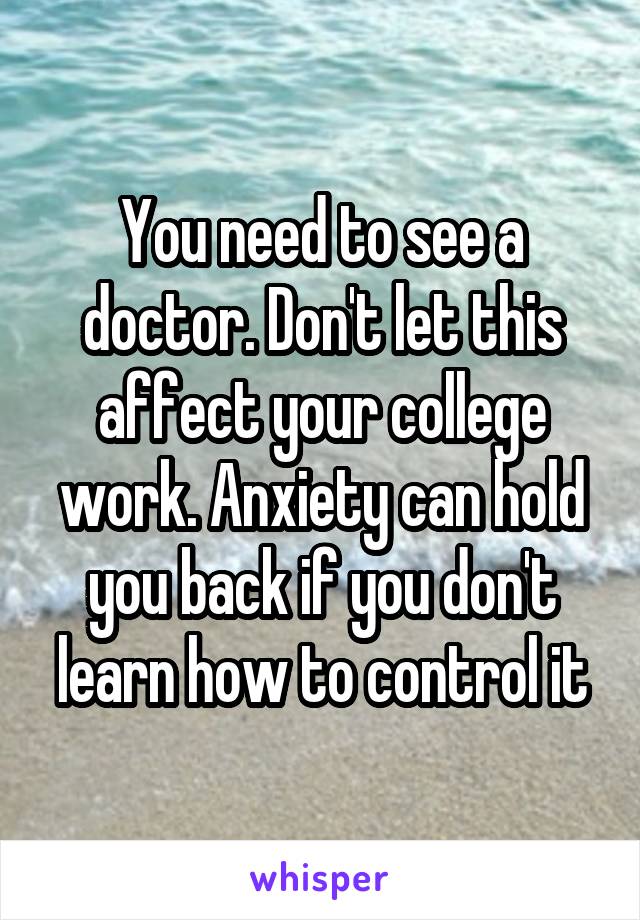 You need to see a doctor. Don't let this affect your college work. Anxiety can hold you back if you don't learn how to control it