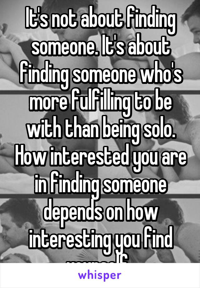 It's not about finding someone. It's about finding someone who's more fulfilling to be with than being solo. How interested you are in finding someone depends on how interesting you find yourself. 