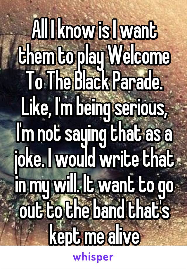 All I know is I want them to play Welcome To The Black Parade. Like, I'm being serious, I'm not saying that as a joke. I would write that in my will. It want to go out to the band that's kept me alive