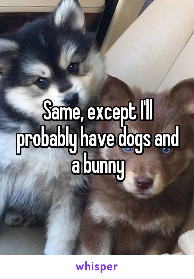 Same, except I'll probably have dogs and a bunny