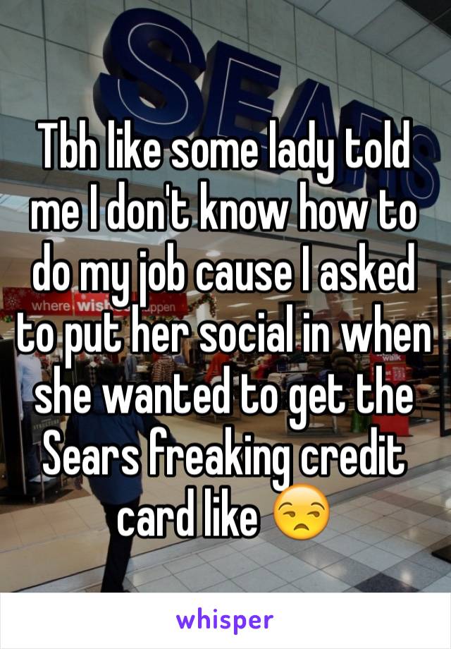 Tbh like some lady told me I don't know how to do my job cause I asked to put her social in when she wanted to get the Sears freaking credit card like 😒