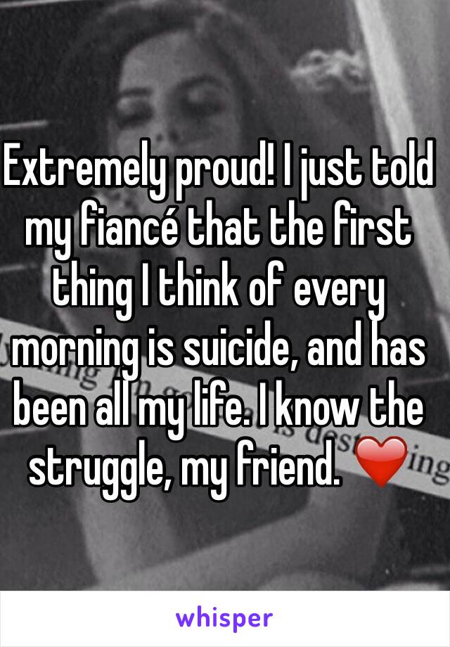 Extremely proud! I just told my fiancé that the first thing I think of every morning is suicide, and has been all my life. I know the struggle, my friend. ❤️