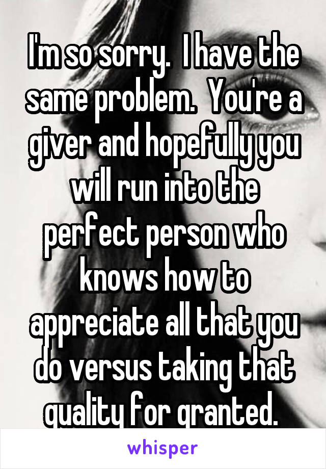 I'm so sorry.  I have the same problem.  You're a giver and hopefully you will run into the perfect person who knows how to appreciate all that you do versus taking that quality for granted. 