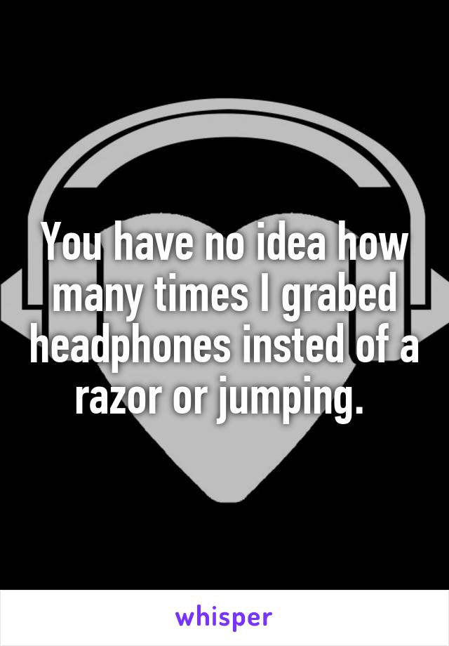 You have no idea how many times I grabed headphones insted of a razor or jumping. 
