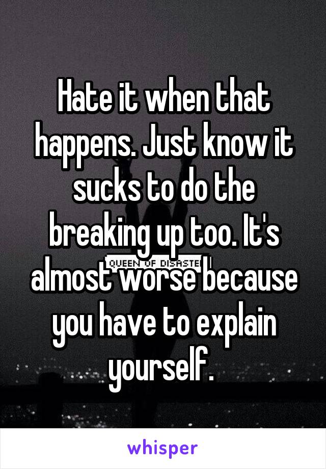 Hate it when that happens. Just know it sucks to do the breaking up too. It's almost worse because you have to explain yourself. 