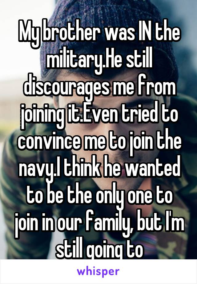 My brother was IN the military.He still discourages me from joining it.Even tried to convince me to join the navy.I think he wanted to be the only one to join in our family, but I'm still going to