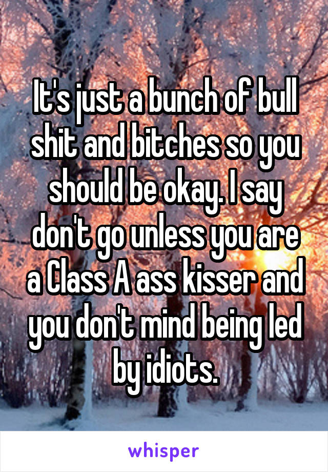 It's just a bunch of bull shit and bitches so you should be okay. I say don't go unless you are a Class A ass kisser and you don't mind being led by idiots.