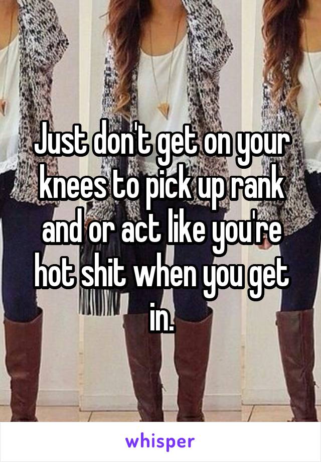 Just don't get on your knees to pick up rank and or act like you're hot shit when you get in.