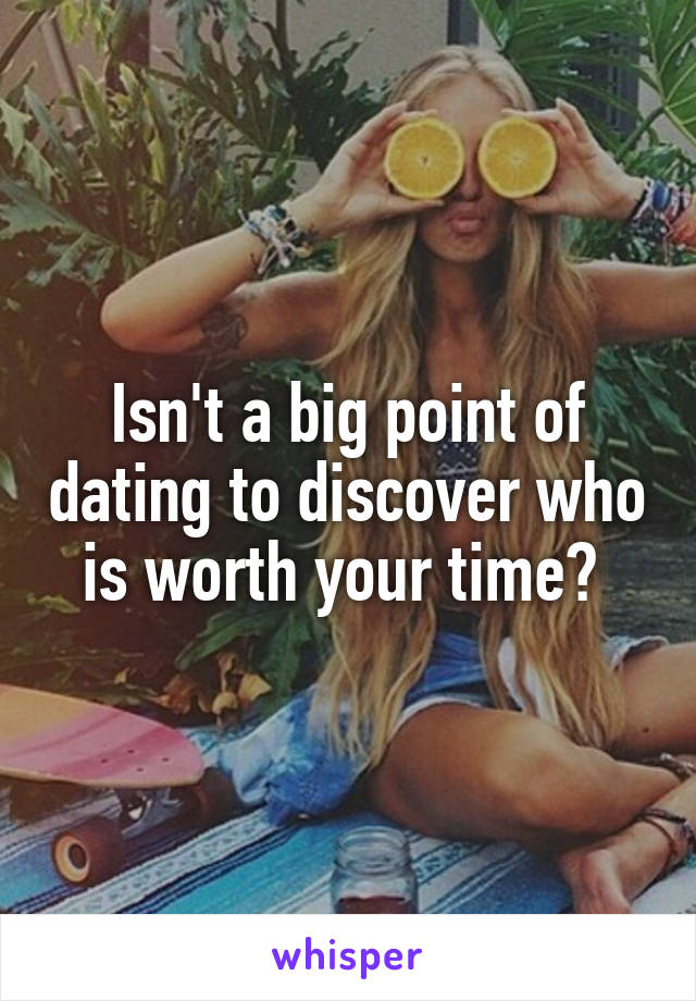 Isn't a big point of dating to discover who is worth your time? 