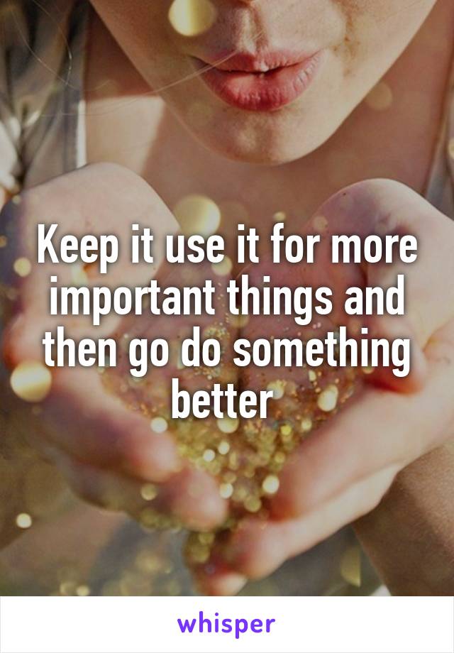 Keep it use it for more important things and then go do something better 