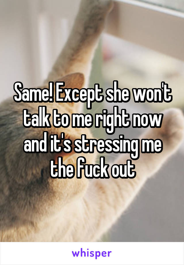 Same! Except she won't talk to me right now and it's stressing me the fuck out