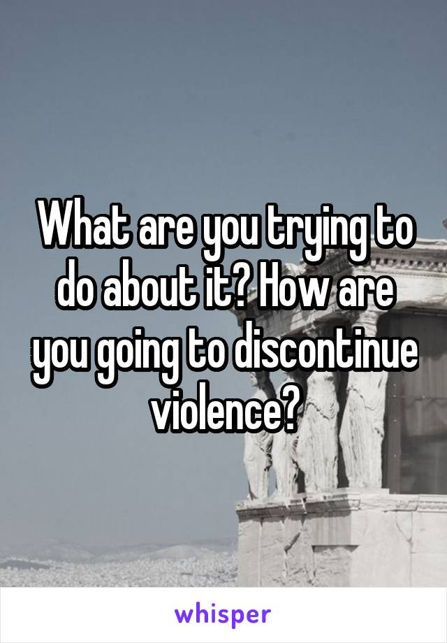 What are you trying to do about it? How are you going to discontinue violence?