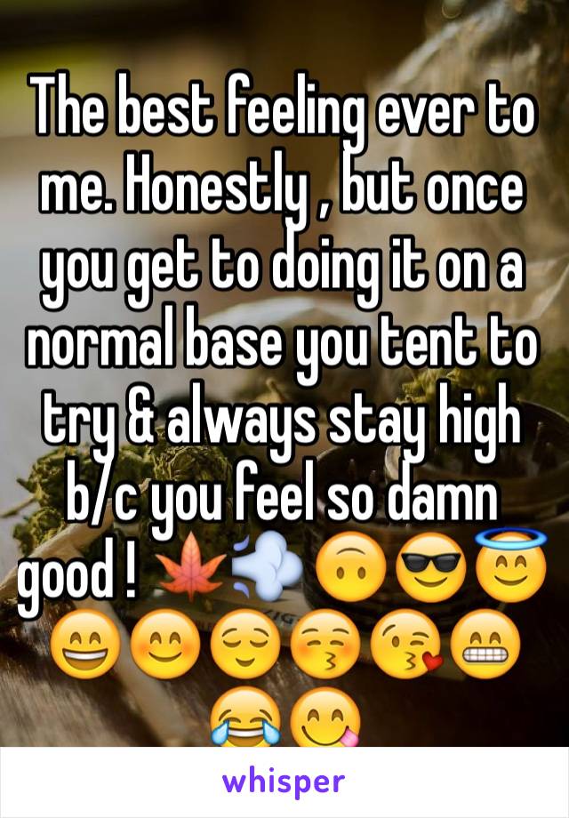 The best feeling ever to me. Honestly , but once you get to doing it on a normal base you tent to try & always stay high b/c you feel so damn good ! 🍁💨🙃😎😇😄😊😌😚😘😁😂😋