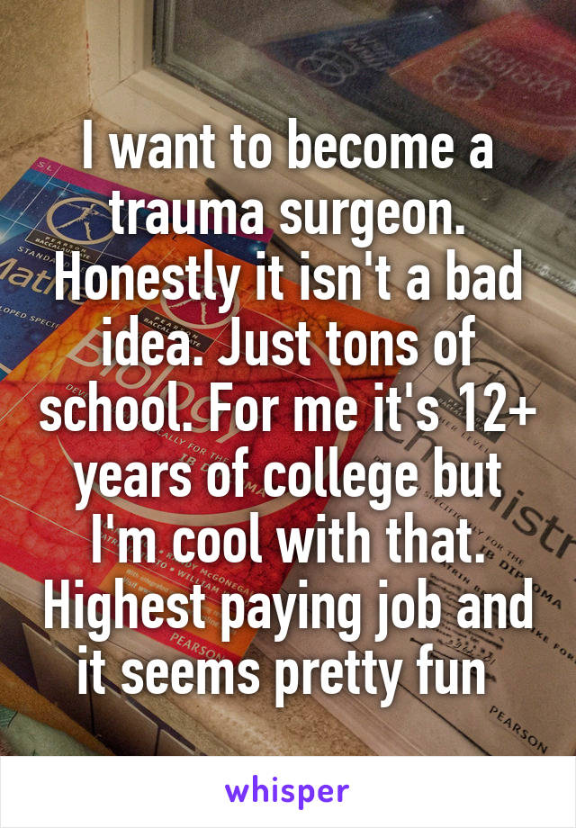 I want to become a trauma surgeon. Honestly it isn't a bad idea. Just tons of school. For me it's 12+ years of college but I'm cool with that. Highest paying job and it seems pretty fun 