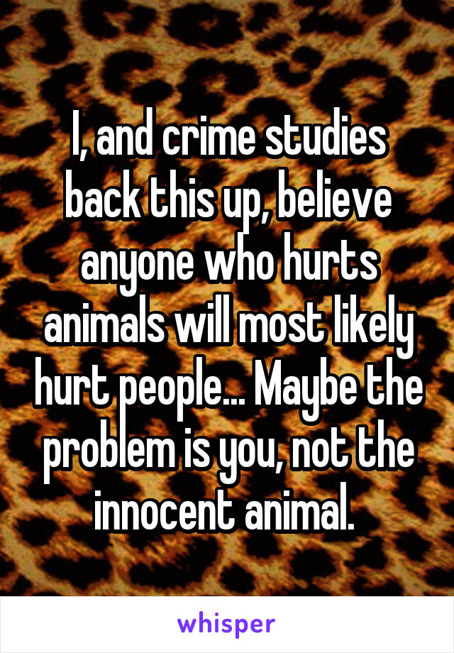 I, and crime studies back this up, believe anyone who hurts animals will most likely hurt people... Maybe the problem is you, not the innocent animal. 