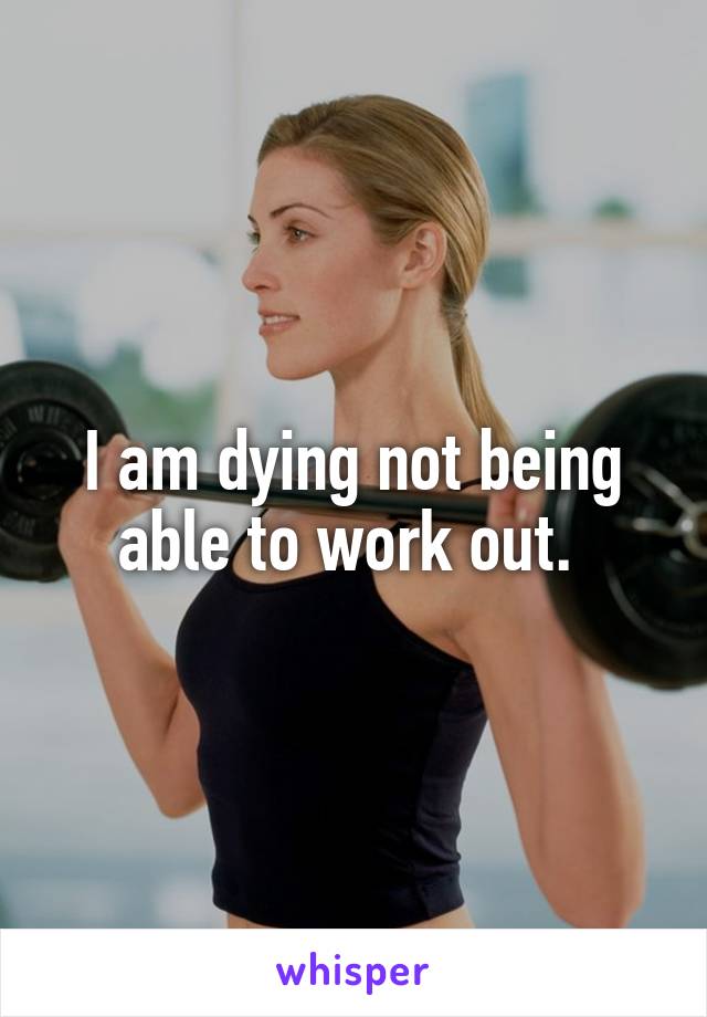 I am dying not being able to work out. 