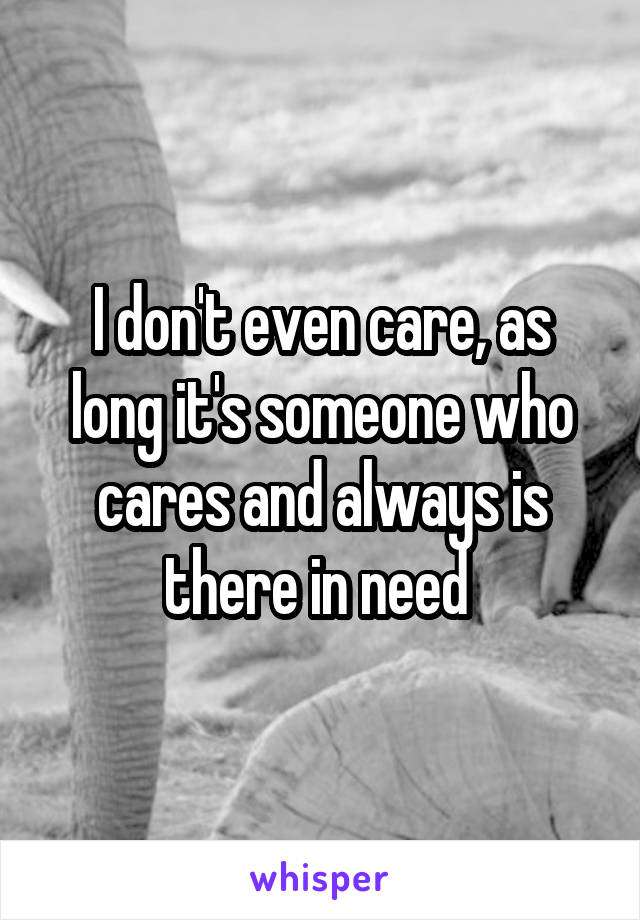 I don't even care, as long it's someone who cares and always is there in need 