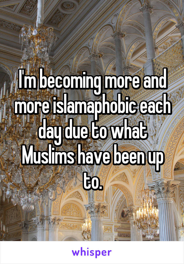 I'm becoming more and more islamaphobic each day due to what Muslims have been up to.