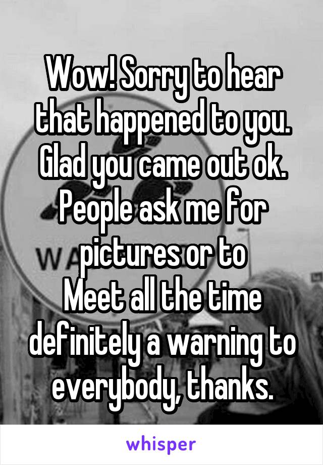 Wow! Sorry to hear that happened to you. Glad you came out ok. People ask me for pictures or to
Meet all the time definitely a warning to everybody, thanks.