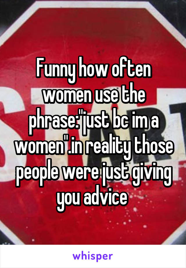 Funny how often women use the phrase:"just bc im a women".in reality those people were just giving you advice 