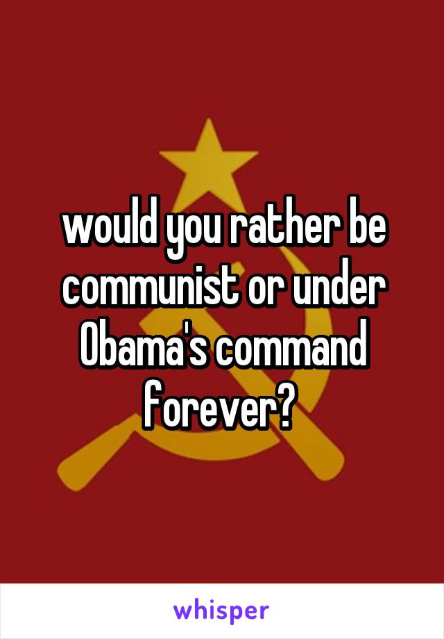 would you rather be communist or under Obama's command forever? 