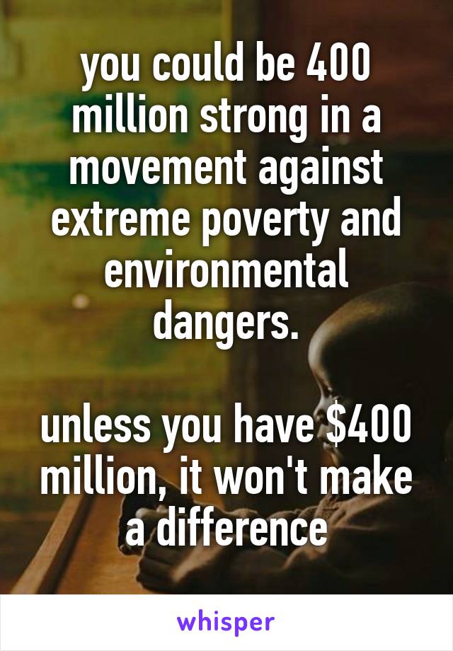 you could be 400 million strong in a movement against extreme poverty and environmental dangers.

unless you have $400 million, it won't make a difference
