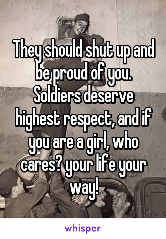 They should shut up and be proud of you. Soldiers deserve highest respect, and if you are a girl, who cares? your life your way!