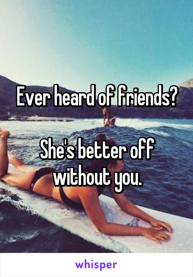 Ever heard of friends?

She's better off without you.