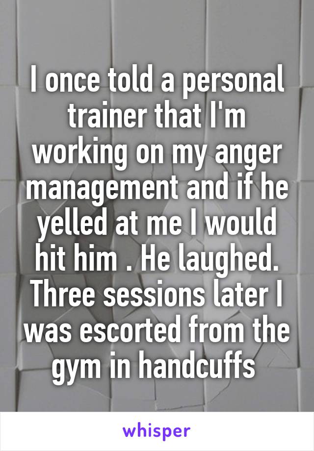 I once told a personal trainer that I'm working on my anger management and if he yelled at me I would hit him . He laughed. Three sessions later I was escorted from the gym in handcuffs 