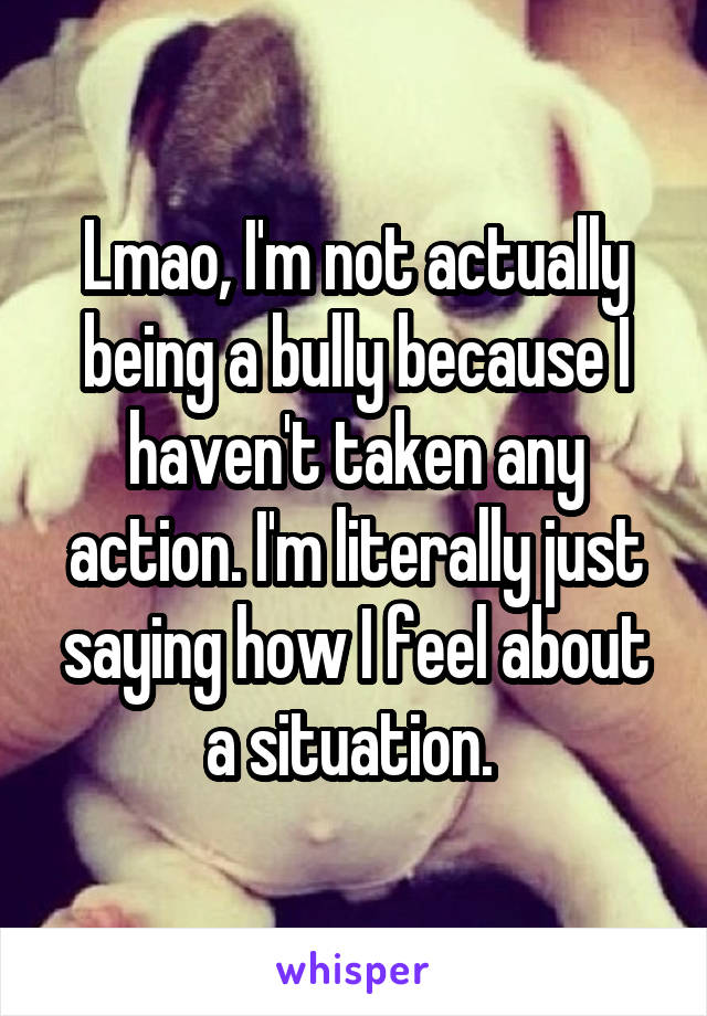 Lmao, I'm not actually being a bully because I haven't taken any action. I'm literally just saying how I feel about a situation. 