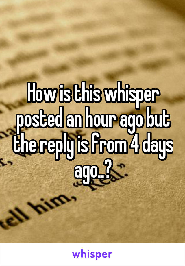 How is this whisper posted an hour ago but the reply is from 4 days ago..?