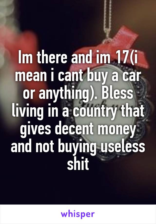 Im there and im 17(i mean i cant buy a car or anything). Bless living in a country that gives decent money and not buying useless shit