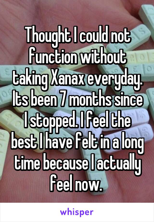 Thought I could not function without taking Xanax everyday. Its been 7 months since I stopped. I feel the best I have felt in a long time because I actually feel now. 