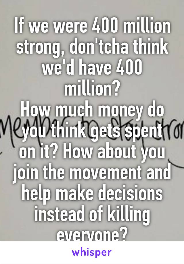 If we were 400 million strong, don'tcha think we'd have 400 million?
How much money do you think gets spent on it? How about you join the movement and help make decisions instead of killing everyone?