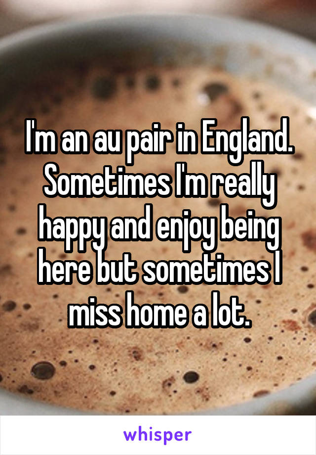 I'm an au pair in England. Sometimes I'm really happy and enjoy being here but sometimes I miss home a lot.