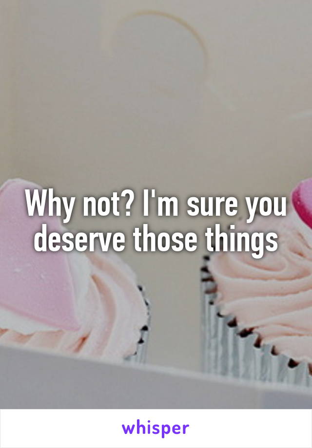 Why not? I'm sure you deserve those things