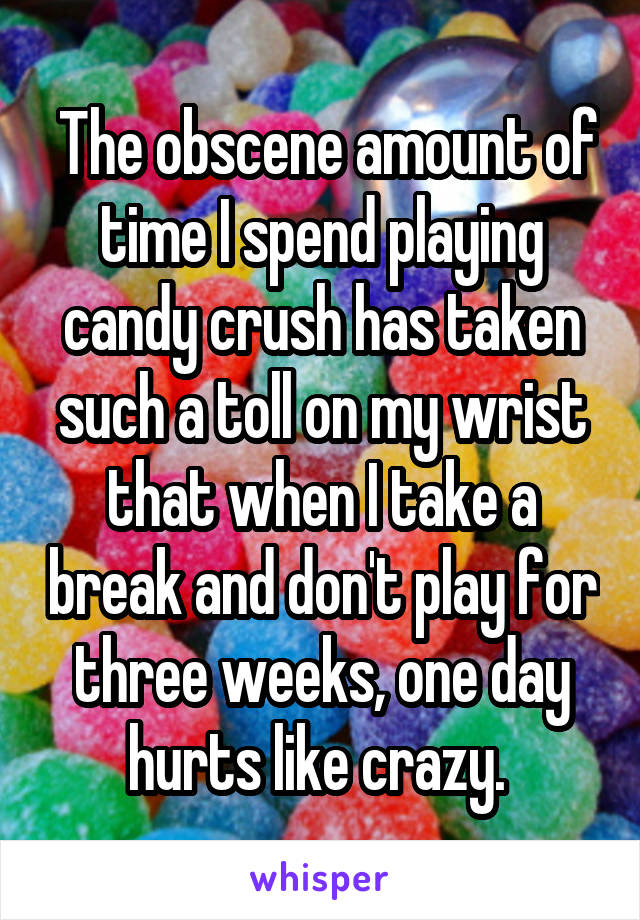 The obscene amount of time I spend playing candy crush has taken such a toll on my wrist that when I take a break and don't play for three weeks, one day hurts like crazy. 