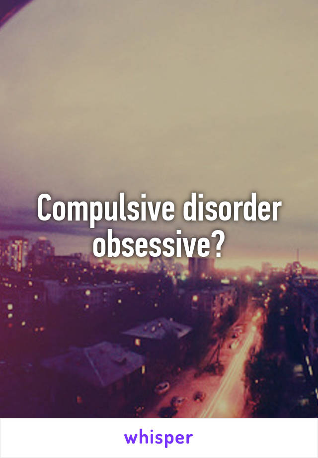 Compulsive disorder obsessive?