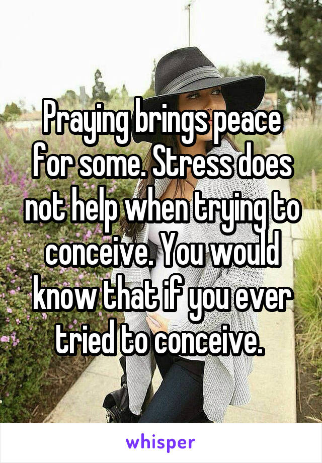 Praying brings peace for some. Stress does not help when trying to conceive. You would know that if you ever tried to conceive. 